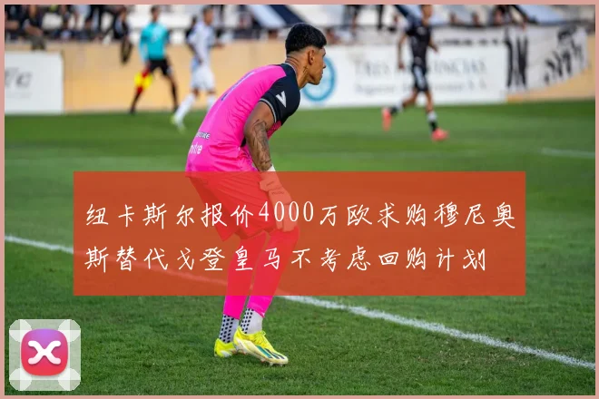 纽卡斯尔报价4000万欧求购穆尼奥斯替代戈登皇马不考虑回购计划
