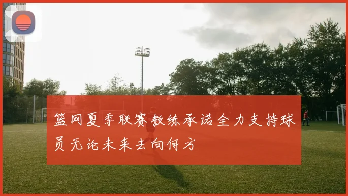 篮网夏季联赛教练承诺全力支持球员无论未来去向何方