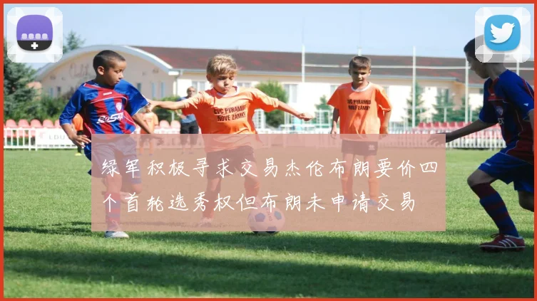 绿军积极寻求交易杰伦布朗要价四个首轮选秀权但布朗未申请交易