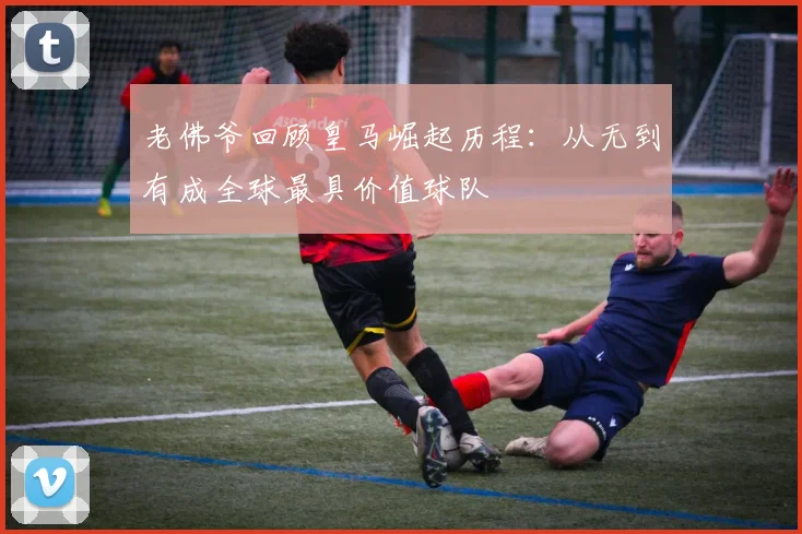 老佛爷回顾皇马崛起历程：从无到有成全球最具价值球队