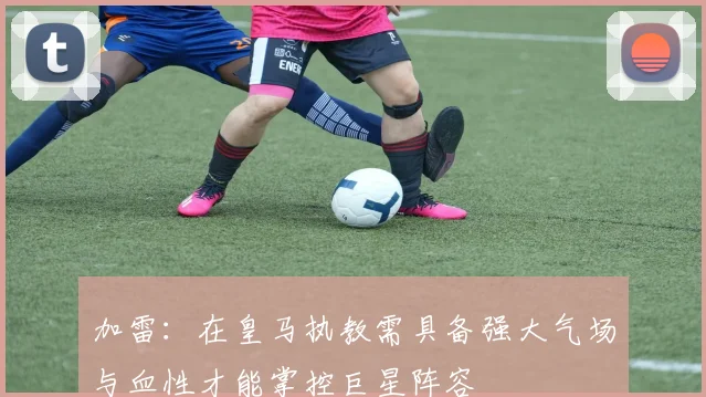 加雷：在皇马执教需具备强大气场与血性才能掌控巨星阵容