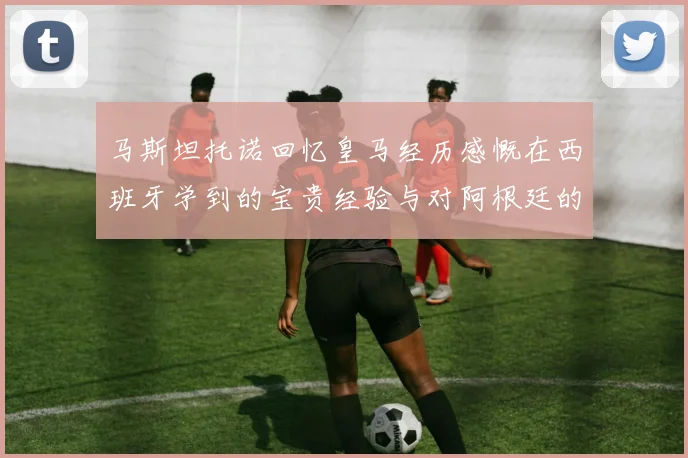 马斯坦托诺回忆皇马经历感慨在西班牙学到的宝贵经验与对阿根廷的思念