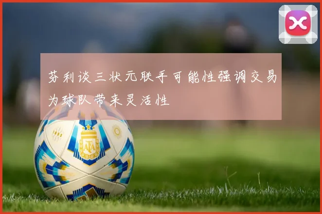 芬利谈三状元联手可能性强调交易为球队带来灵活性