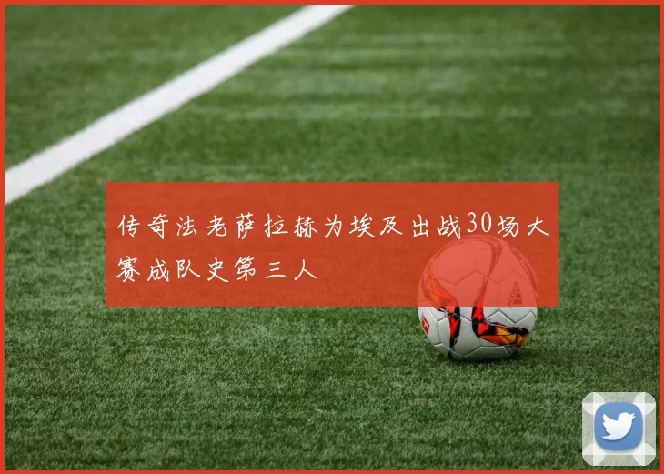 传奇法老萨拉赫为埃及出战30场大赛成队史第三人