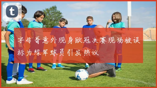 字母哥意外现身欧冠决赛现场被误标为绿军球员引发热议