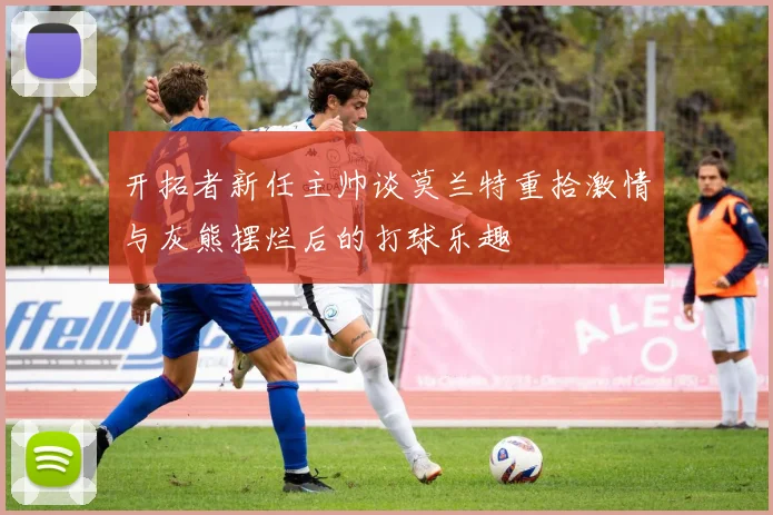 开拓者新任主帅谈莫兰特重拾激情与灰熊摆烂后的打球乐趣