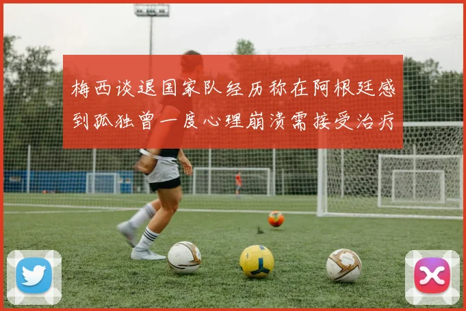 梅西谈退国家队经历称在阿根廷感到孤独曾一度心理崩溃需接受治疗