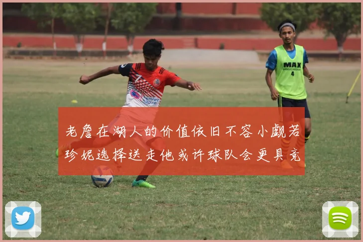 老詹在湖人的价值依旧不容小觑若珍妮选择送走他或许球队会更具竞争力