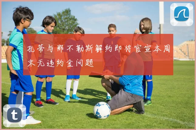 孔蒂与那不勒斯解约即将官宣本周末无违约金问题