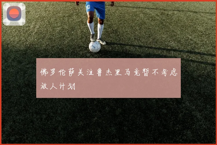 佛罗伦萨关注鲁杰里马竞暂不考虑放人计划