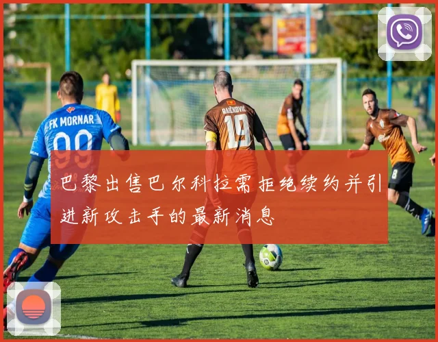 巴黎出售巴尔科拉需拒绝续约并引进新攻击手的最新消息