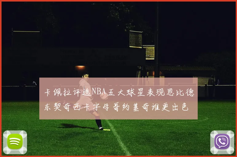 卡佩拉评选NBA五大球星表现恩比德东契奇西卡字母哥约基奇谁更出色