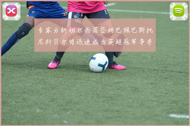 专家分析切尔西若签姆巴佩巴斯托尼科贝尔将迅速成为英超冠军争夺者