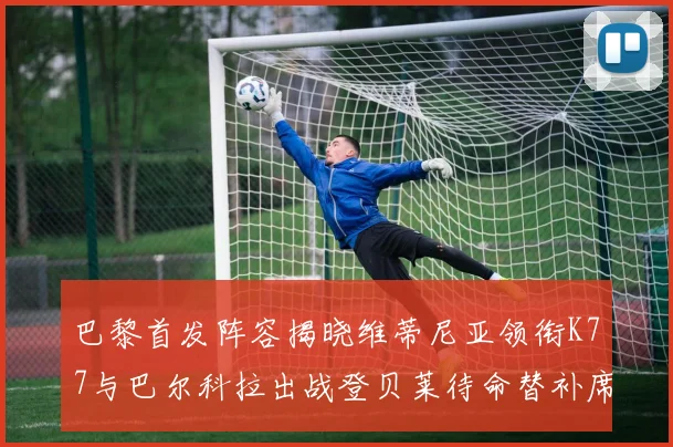 巴黎首发阵容揭晓维蒂尼亚领衔K77与巴尔科拉出战登贝莱待命替补席