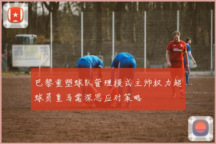 巴黎重塑球队管理模式主帅权力超球员皇马需深思应对策略