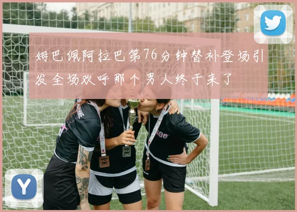 姆巴佩阿拉巴第76分钟替补登场引发全场欢呼那个男人终于来了