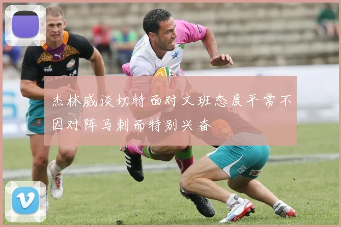 杰林威谈切特面对文班态度平常不因对阵马刺而特别兴奋