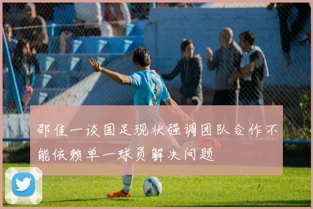 邵佳一谈国足现状强调团队合作不能依赖单一球员解决问题