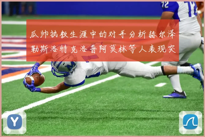 瓜帅执教生涯中的对手分析赫尔泽勒斯洛特克洛普阿莫林等人表现突出