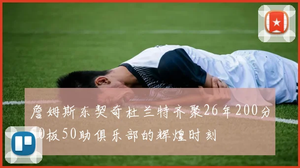 詹姆斯东契奇杜兰特齐聚26年200分50板50助俱乐部的辉煌时刻
