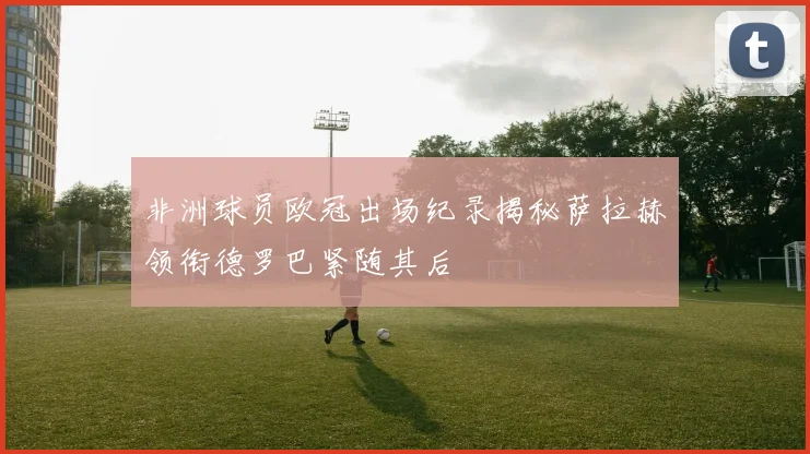 非洲球员欧冠出场纪录揭秘萨拉赫领衔德罗巴紧随其后