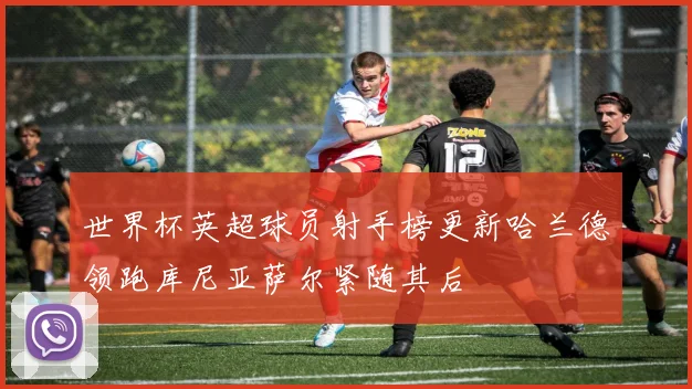 世界杯英超球员射手榜更新哈兰德领跑库尼亚萨尔紧随其后