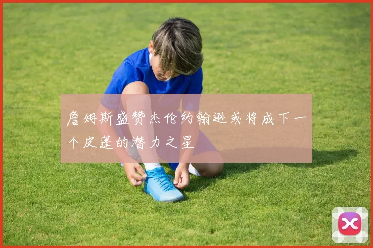 詹姆斯盛赞杰伦约翰逊或将成下一个皮蓬的潜力之星