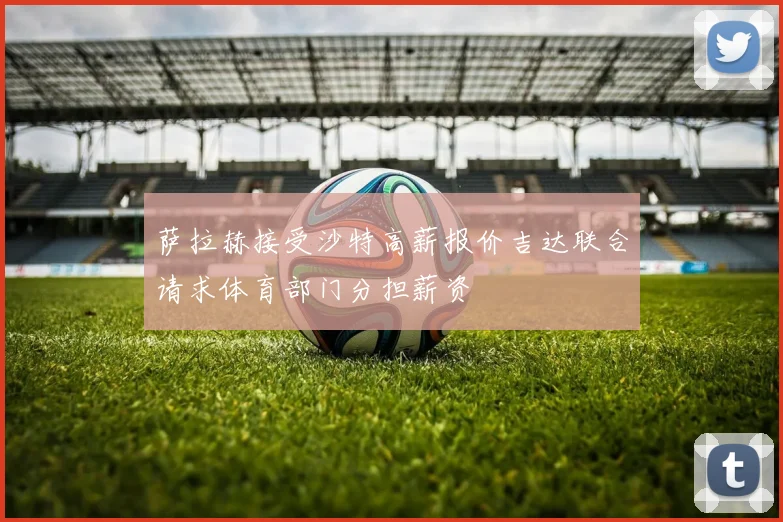 萨拉赫接受沙特高薪报价吉达联合请求体育部门分担薪资